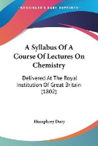 Cover image for A Syllabus Of A Course Of Lectures On Chemistry: Delivered At The Royal Institution Of Great Britain (1802)