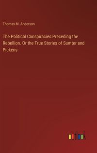 Cover image for The Political Conspiracies Preceding the Rebellion. Or the True Stories of Sumter and Pickens