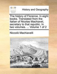 Cover image for The History of Florence. in Eight Books. Translated from the Italian of Nicolas Machiavel, Secretary to That Republic. in Two Volumes. ... Volume 1 of 2