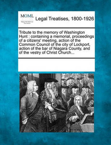 Cover image for Tribute to the Memory of Washington Hunt: Containing a Memorial, Proceedings of a Citizens' Meeting, Action of the Common Council of the City of Lockport, Action of the Bar of Niagara County, and of the Vestry of Christ Church...