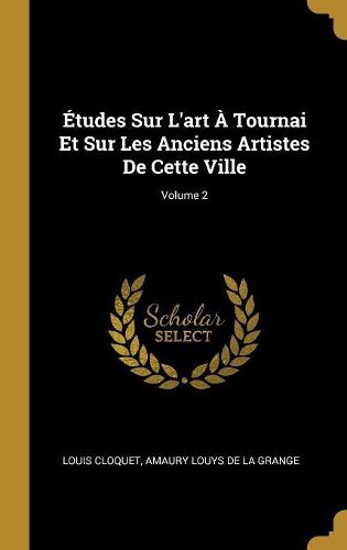 Cover image for Etudes Sur L'art A Tournai Et Sur Les Anciens Artistes De Cette Ville; Volume 2