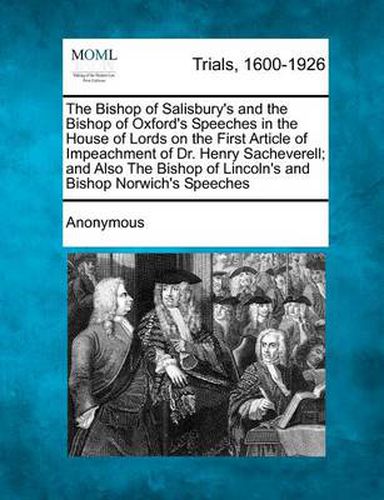 The Bishop of Salisbury's and the Bishop of Oxford's Speeches in the House of Lords on the First Article of Impeachment of Dr. Henry Sacheverell; And Also the Bishop of Lincoln's and Bishop Norwich's Speeches