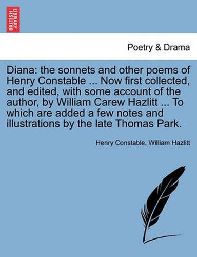 Diana: The Sonnets and Other Poems of Henry Constable ... Now First Collected, and Edited, with Some Account of the Author, by William Carew Hazlitt ... to Which Are Added a Few Notes and Illustrations by the Late Thomas Park.