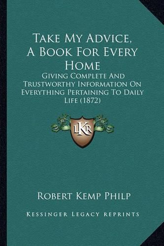 Cover image for Take My Advice, a Book for Every Home: Giving Complete and Trustworthy Information on Everything Pertaining to Daily Life (1872)