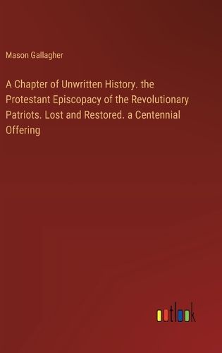 A Chapter of Unwritten History. the Protestant Episcopacy of the Revolutionary Patriots. Lost and Restored. a Centennial Offering