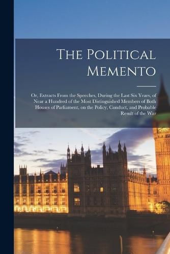 Cover image for The Political Memento; or, Extracts From the Speeches, During the Last six Years, of Near a Hundred of the Most Distinguished Members of Both Houses of Parliament, on the Policy, Conduct, and Probable Result of the War