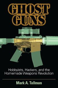 Cover image for Ghost Guns: Hobbyists, Hackers, and the Homemade Weapons Revolution