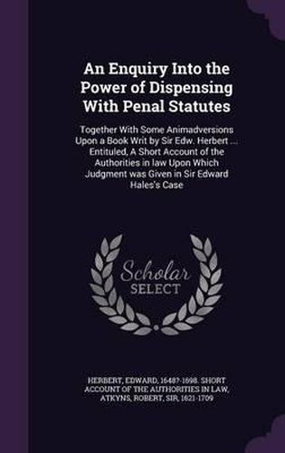 An Enquiry Into the Power of Dispensing with Penal Statutes: Together with Some Animadversions Upon a Book Writ by Sir Edw. Herbert ... Entituled, a Short Account of the Authorities in Law Upon Which Judgment Was Given in Sir Edward Hales's Case