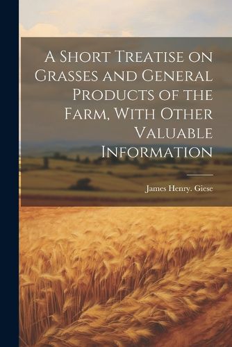 Cover image for A Short Treatise on Grasses and General Products of the Farm, With Other Valuable Information