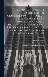 Cover image for The Model Houses for Families Built in Connection With the Great Exhibition of 1851, by Command of His Royal Highness Prince Albert, K.G., President of the Society for Improving the Conditions of the Labouring Classes
