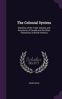 Cover image for The Colonial System: Statistics of the Trade, Industry and Resources of Canada and the Other Plantations in British America