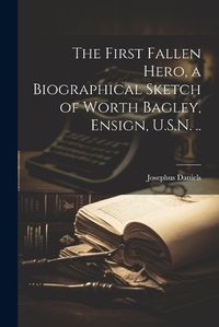 Cover image for The First Fallen Hero, a Biographical Sketch of Worth Bagley, Ensign, U.S.N. ..