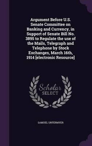 Argument Before U.S. Senate Committee on Banking and Currency, in Support of Senate Bill No. 3895 to Regulate the Use of the Mails, Telegraph and Telephone by Stock Exchanges, March 16th, 1914 [Electronic Resource]