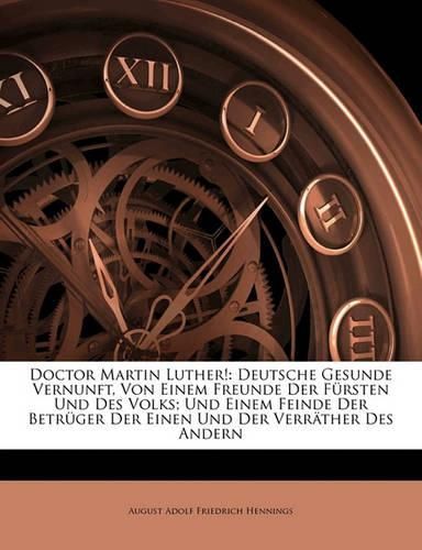 Doctor Martin Luther!: Deutsche Gesunde Vernunft, Von Einem Freunde Der F Rsten Und Des Volks; Und Einem Feinde Der Betr Ger Der Einen Und Der Verr Ther Des Andern