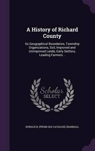Cover image for A History of Richard County: Its Geographical Boundaries, Township Organizations, Soil, Improved and Unimproved Lands, Early Settlers, Leading Farmers ..