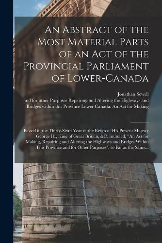 An Abstract of the Most Material Parts of an Act of the Provincial Parliament of Lower-Canada [microform]: Passed in the Thirty-sixth Year of the Reign of His Present Majesty George III, King of Great Britain, &c. Intituled, An Act for Making, ...