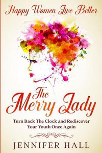 Cover image for Happy Women Live Better: The Merry Lady - Turn Back The Clock And Rediscover Your Youth Once Again