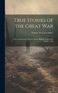 Cover image for True Stories of the Great war; Tales of Adventure--heroic Deeds--exploits Told by the Soldiers, Offi