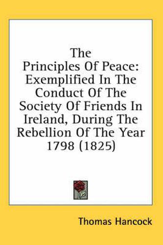 Cover image for The Principles of Peace: Exemplified in the Conduct of the Society of Friends in Ireland, During the Rebellion of the Year 1798 (1825)