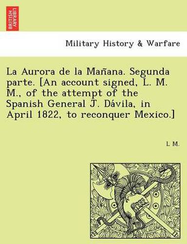 Cover image for La Aurora de la Man&#771;ana. Segunda parte. [An account signed, L. M. M., of the attempt of the Spanish General J. Da&#769;vila, in April 1822, to reconquer Mexico.]