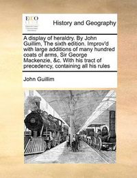 Cover image for A Display of Heraldry. by John Guillim, the Sixth Edition. Improv'd with Large Additions of Many Hundred Coats of Arms, Sir George MacKenzie, &C. with His Tract of Precedency, Containing All His Rules