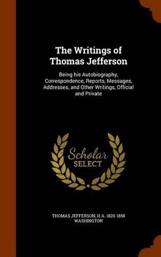 Cover image for The Writings of Thomas Jefferson: Being His Autobiography, Correspondence, Reports, Messages, Addresses, and Other Writings, Official and Private