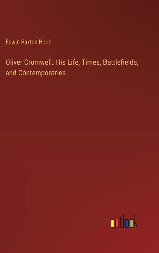 Oliver Cromwell. His Life, Times, Battlefields, and Contemporaries