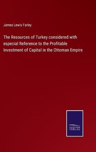 The Resources of Turkey considered with especial Reference to the Profitable Investment of Capital in the Ottoman Empire