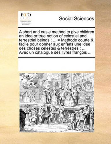 Cover image for A Short and Easie Method to Give Children an Idea or True Notion of Celestial and Terrestrial Beings: = Methode Courte & Facile Pour Donner Aux Enfans Une Ide Des Choses Celestes & Terrestres: ... Avec Un Catalogue Des Livres Franois ...