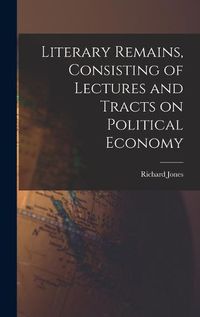 Cover image for Literary Remains, Consisting of Lectures and Tracts on Political Economy