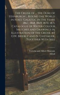 Cover image for The Cruise of ... the Duke of Edinburgh ... Round the World in H.M.S. 'galatea', in the Years 1867, 1868, 1869, 1870, 1871. Catalogue of Water-Colour Sketches and Drawings in Illustration of the Cruise, by O.W. Brierly and N. Chevalier, Together With Sele