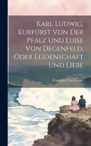 Cover image for Karl Ludwig, Kurfuerst Von Der Pfalz Und Luise Von Degenfeld, Oder Leidenschaft Und Liebe