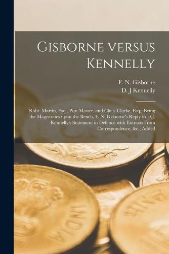 Gisborne Versus Kennelly [microform]: Robt. Martin, Esq., Post Master, and Chas. Clarke, Esq., Being the Magistrates Upon the Bench, F. N. Gisborne's Reply to D.J. Kennelly's Statement in Defence With Extracts From Correspondence, &c., Added