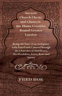 Cover image for Ancient Church Chests and Chairs in the Home Counties Round Greater London - Being the Tour of an Antiquary with Pencil and Camera Through the Churches of Middlesex, Hertfordshire, Essex, Kent and Surrey