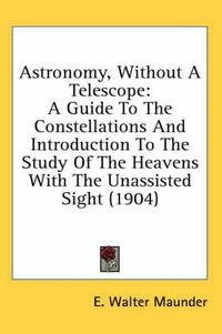 Cover image for Astronomy, Without a Telescope: A Guide to the Constellations and Introduction to the Study of the Heavens with the Unassisted Sight (1904)