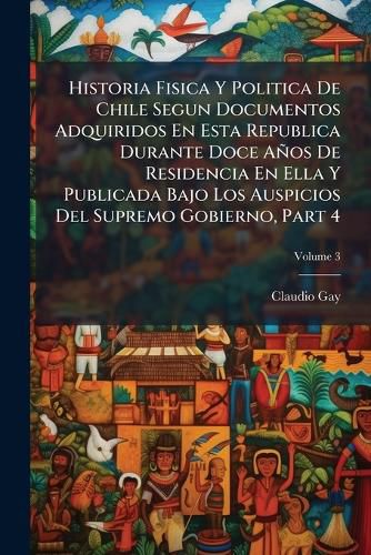 Cover image for Historia Fisica y Politica de Chile Segun Documentos Adquiridos En Esta Republica Durante Doce a OS de Residencia En Ella y Publicada Bajo Los Auspicios del Supremo Gobierno, Part 4, Volume 3