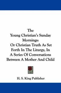 Cover image for The Young Christian's Sunday Mornings: Or Christian Truth as Set Forth in the Liturgy, in a Series of Conversations Between a Mother and Child