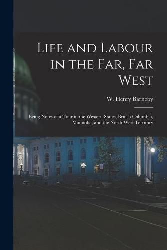 Life and Labour in the Far, Far West: Being Notes of a Tour in the Western States, British Columbia, Manitoba, and the North-west Territory