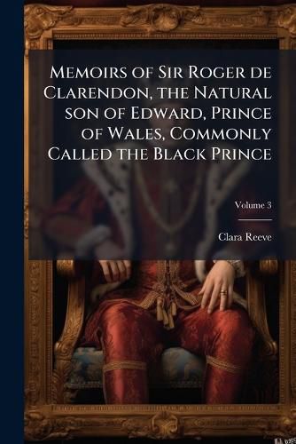 Cover image for Memoirs of Sir Roger de Clarendon, the Natural Son of Edward, Prince of Wales, Commonly Called the Black Prince: With Anecdotes of Many Other Eminent Persons of the Fourteenth Century