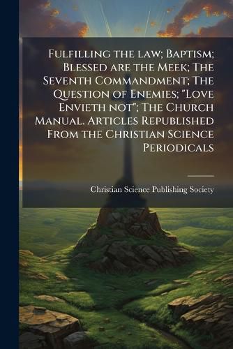 Cover image for Fulfilling the law; Baptism; Blessed are the Meek; The Seventh Commandment; The Question of Enemies; "Love Envieth not"; The Church Manual. Articles Republished From the Christian Science Periodicals