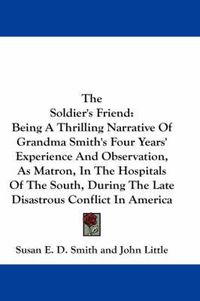 Cover image for The Soldier's Friend: Being a Thrilling Narrative of Grandma Smith's Four Years' Experience and Observation, as Matron, in the Hospitals of the South, During the Late Disastrous Conflict in America