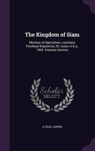 Cover image for The Kingdom of Siam: Ministry of Agriculture, Louisiana Purchase Exposition, St. Louis, U.S.A., 1904. Siamese Section