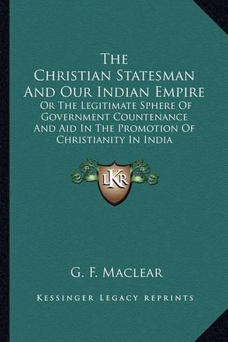 The Christian Statesman and Our Indian Empire: Or the Legitimate Sphere of Government Countenance and Aid in the Promotion of Christianity in India