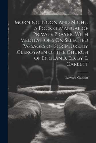 Morning, Noon and Night, a Pocket Manual of Private Prayer, With Meditations On Selected Passages of Scripture, by Clergymen of the Church of England, Ed. by E. Garbett