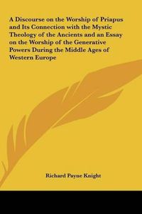 Cover image for A Discourse on the Worship of Priapus and Its Connection with the Mystic Theology of the Ancients and an Essay on the Worship of the Generative Powers During the Middle Ages of Western Europe