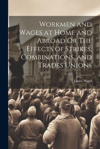 Cover image for Workmen and Wages at Home and Abroad Or The Effects of Strikes, Combinations, and Trades Unions