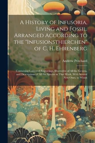 Cover image for A History of Infusoria, Living and Fossil. Arranged According to the "Infusionsthierchen" of C. H. Ehrenberg; Containing Coloured Engravings, Illustrative of all the Genera, and Descriptions of all the Species in That Work, With Several new Ones, to Which