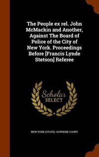 Cover image for The People Ex Rel. John McMackin and Another, Against the Board of Police of the City of New York. Proceedings Before [Francis Lynde Stetson] Referee