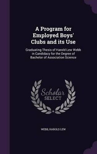 Cover image for A Program for Employed Boys' Clubs and Its Use: Graduating Thesis of Harold Lew Webb in Candidacy for the Degree of Bachelor of Association Science