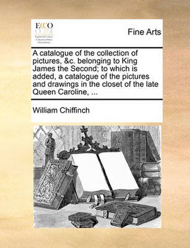 Cover image for A Catalogue of the Collection of Pictures, &C. Belonging to King James the Second; To Which Is Added, a Catalogue of the Pictures and Drawings in the Closet of the Late Queen Caroline, ...